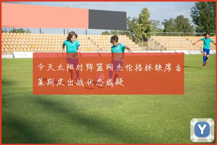 今天太阳对阵篮网杰伦格林缺席吉莱斯皮出战状态成疑