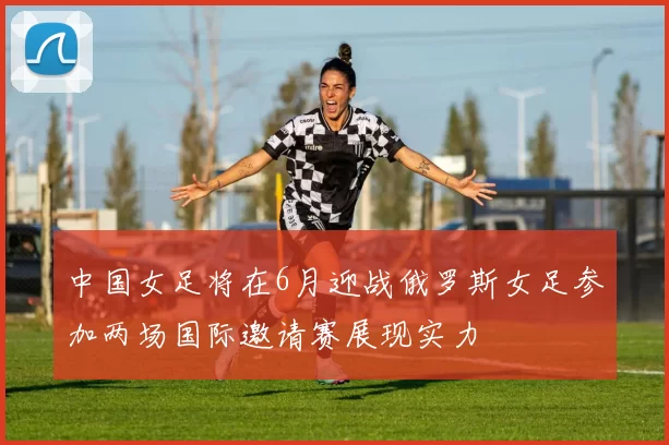 中国女足将在6月迎战俄罗斯女足参加两场国际邀请赛展现实力