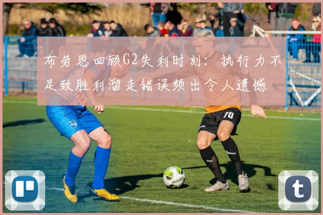 布劳恩回顾G2失利时刻：执行力不足致胜利溜走错误频出令人遗憾