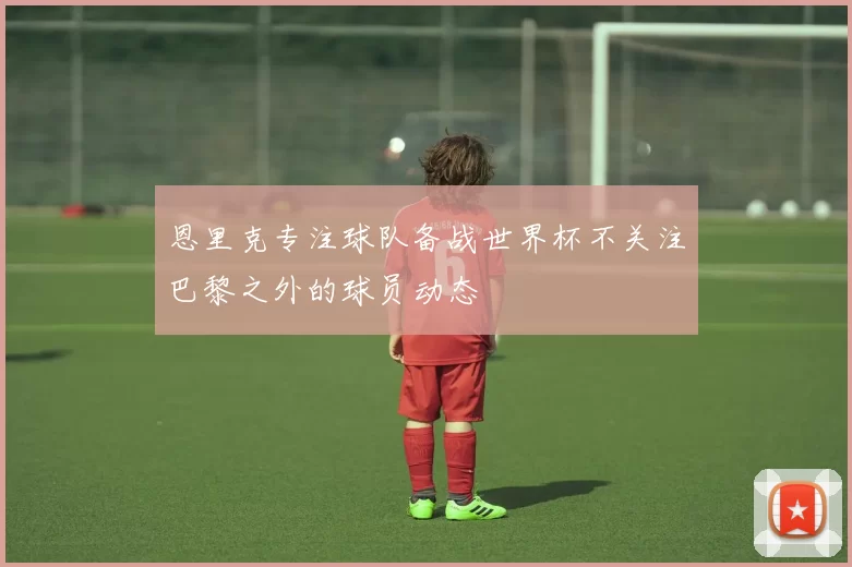 恩里克专注球队备战世界杯不关注巴黎之外的球员动态