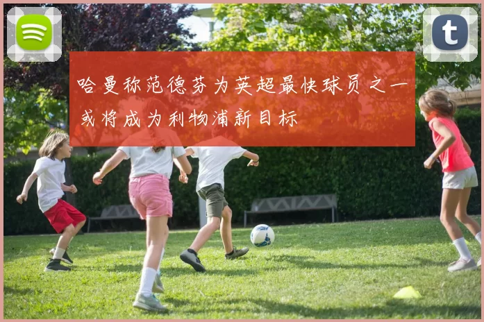 哈曼称范德芬为英超最快球员之一或将成为利物浦新目标