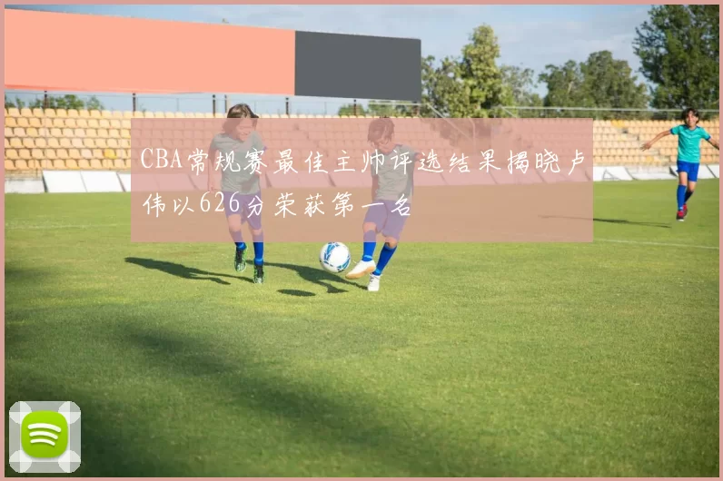 CBA常规赛最佳主帅评选结果揭晓卢伟以626分荣获第一名