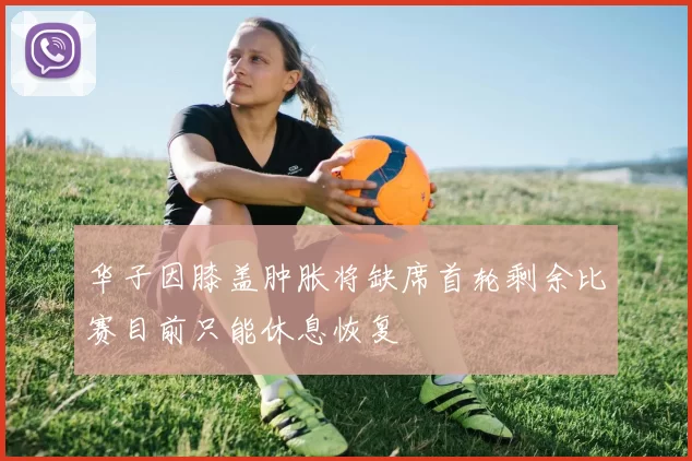 华子因膝盖肿胀将缺席首轮剩余比赛目前只能休息恢复
