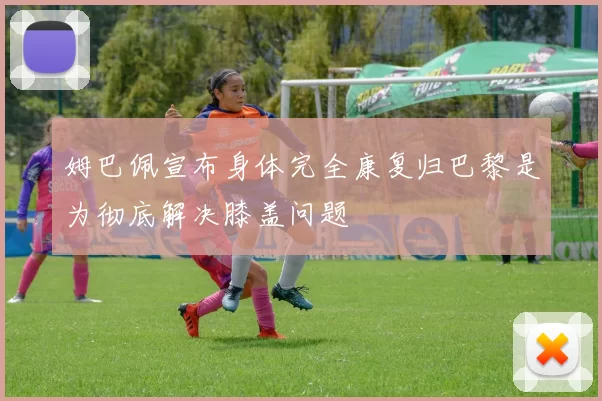 姆巴佩宣布身体完全康复归巴黎是为彻底解决膝盖问题