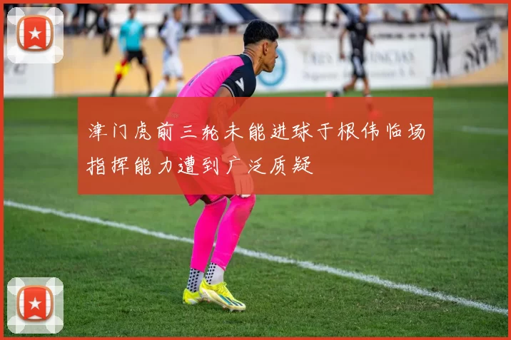 津门虎前三轮未能进球于根伟临场指挥能力遭到广泛质疑