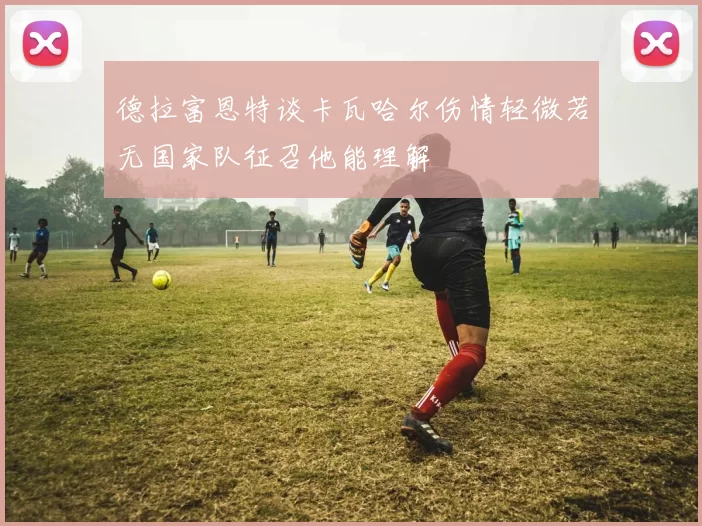 德拉富恩特谈卡瓦哈尔伤情轻微若无国家队征召他能理解