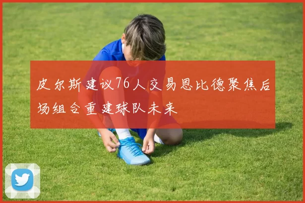 皮尔斯建议76人交易恩比德聚焦后场组合重建球队未来