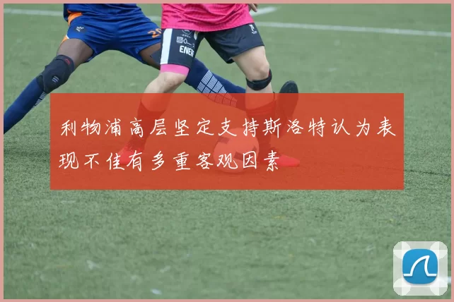 利物浦高层坚定支持斯洛特认为表现不佳有多重客观因素