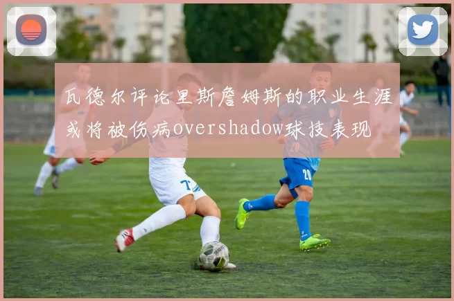 瓦德尔评论里斯詹姆斯的职业生涯或将被伤病overshadow球技表现