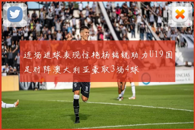 连场进球表现惊艳杨铭锐助力U19国足对阵澳大利亚豪取3场4球