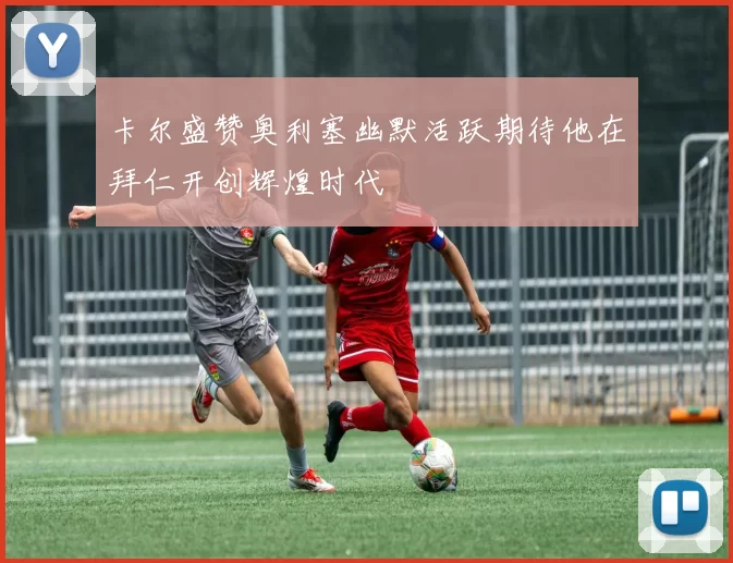 卡尔盛赞奥利塞幽默活跃期待他在拜仁开创辉煌时代
