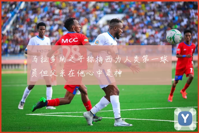 马拉多纳之子称梅西为人类第一球员但父亲在他心中是神