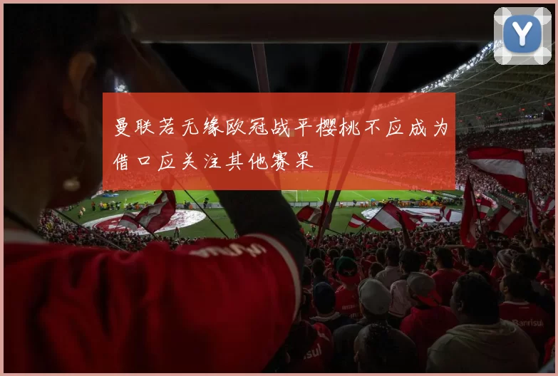 曼联若无缘欧冠战平樱桃不应成为借口应关注其他赛果