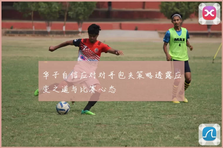 华子自信应对对手包夹策略透露应变之道与比赛心态