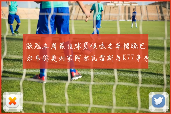 欧冠本周最佳球员候选名单揭晓巴尔韦德奥利塞阿尔瓦雷斯与K77争夺荣誉