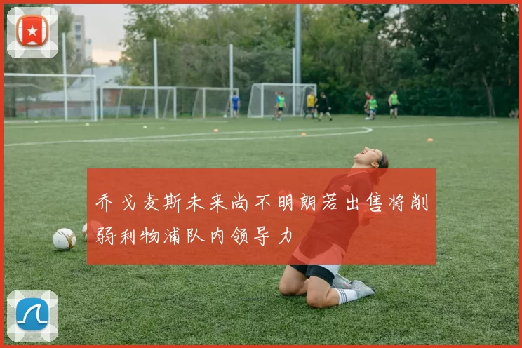 乔戈麦斯未来尚不明朗若出售将削弱利物浦队内领导力