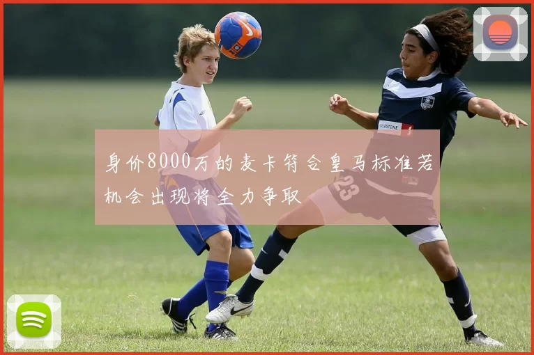 身价8000万的麦卡符合皇马标准若机会出现将全力争取