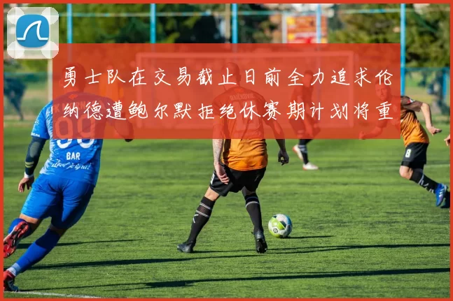 勇士队在交易截止日前全力追求伦纳德遭鲍尔默拒绝休赛期计划将重启谈判