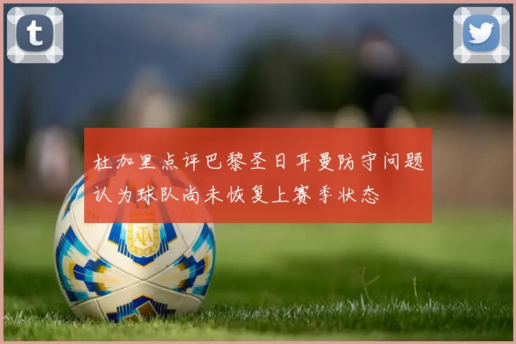 杜加里点评巴黎圣日耳曼防守问题认为球队尚未恢复上赛季状态